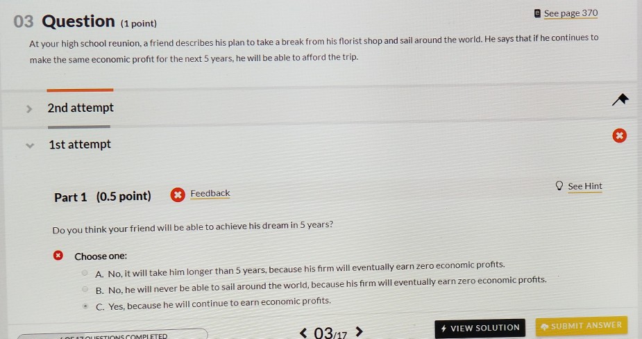 a See page 370 03 Question (1 point) At your high school reunion, a friend describes his plan to take a break from his florist shop and sail around the world. He says that if he continues to make the same economic profit for the next 5 years, he will be able to afford the trip. 2nd attempt 1st attempt 9 See Hint Part 1 (0.5 point) Fecatback Do you think your friend will be able to achieve his dream in 5 years? Choose one: A. No, it will ake him longer than 5 years, because his firm will eventually earn zero economic pronts B. No, he will never be able to sail around the world, because his firm will eventually earn zero economic profits. C. Yes, because he will continue to earn economic profits 037> VIEW SOLUTIONSUBMIT ANSWER