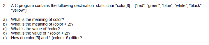 2. black. A C program contains the following declaration, static char color6 = red, green, blue , white yellow) a) b) c) d) e) What is the meaning of color? What is the meaning of (color + 2)? What is the value of *color? What is the value of * (color +2)? How do color [5] and*(color+ 5) differ?