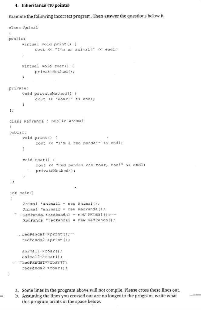 4. Inheritance (10 points) Examine the following incorrect program. Then answer the questions below it. class Animal public: virtual void print f cout << Im an animal!<endi; virtual void roar privateMethod ) private: void privateMethod cout <<Roar! <<endl; class RedPanda: public Animal public: void print cout << Im a red parda! <<endl: void roar [ cout << Red pandas cen roar, too!<<endl; privateMethod); int main () Animal animallnew Animal Animal *animal2new RedPanda RedPanda * redPanda2 = new RedPanda(); redPandat printtrr. redPanda2->print); animal1->roar animal2->roar redPanda2->roar; a. Some lines in the program above will not compile. Please cross these lines out. b. Assuming the lines you crossed out are no longer in the program, write what this program prints in the space below