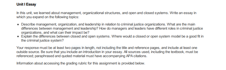 Unit I Essay In this unit, we learned about management, organizational structures, and open and closed systems. Write an essay in which you expand on the following topics: Describe management, organization, and leadership in relation to criminal justice organizations. What are the main differences between management and leadership? How do managers and leaders have different roles in criminal justice organizations, and what can their impact be? Explain the differences between closed and open systems. Where would a closed or open system model be a good fit in the criminal justice system? Your response must be at least two pages in length, not including the title and reference pages, and include at least one outside source. Be sure that you include an introduction in your essay. All sources used, including the textbook, must be referenced; paraphrased and quoted material must have accompanying APA citations. Information about accessing the grading rubric for this assignment is provided below