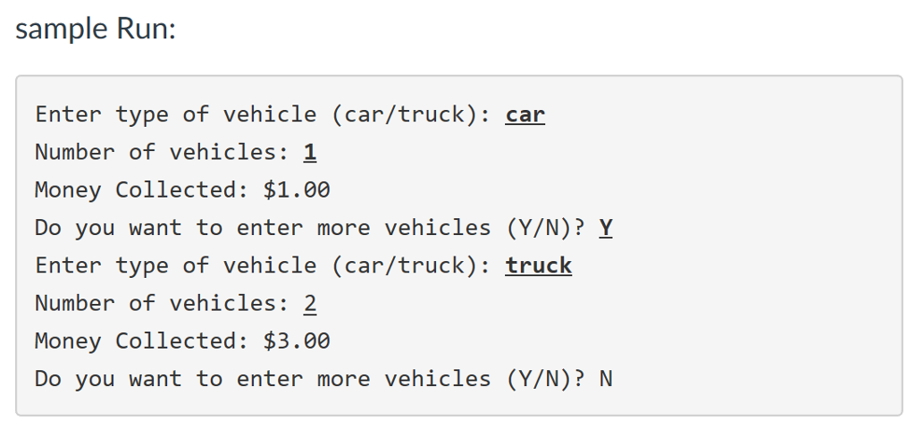 sample Run: Enter type of vehicle (car/truck): car Number of vehicles: 1 Money Collected: $1.00 Do you want to enter more vehicles (Y/N)? Y Enter type of vehicle (car/truck): truck Number of vehicles: 2 Money Collected: $3.00 Do you want to enter more vehicles (Y/N)? N