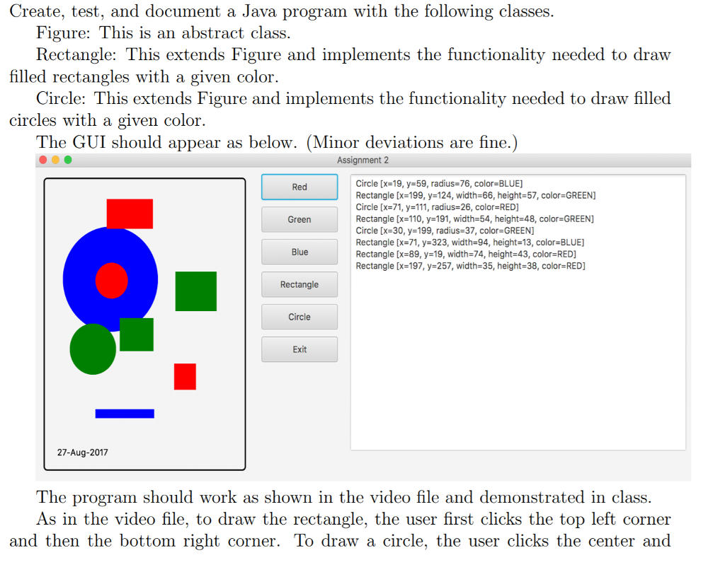 Create, test, and document a Java program with the following classes. Figure: This is an abstract class Rectangle: This extends Figure and implements the functionality needed to draw Circle: This extends Figure and implements the functionality needed to draw filled The GUI should appear as below. (Minor deviations are fine.) filled rectangles with a given color. circles with a given color. Assignment 2 Circle [x-19, y-59, radius-76, color BLUE] Rectangle [x=199, y=124, width=66, height-57, color=GREEN Circle [x=71, y=111, radius-26, color=RED] Rectangle [x-110, y 191, width-64, height-48, color-GREEN] Circle [x-30, y-199, radius-37, color-GREEN] Rectangle [x=71, y=323, width-94, height-13, color=BLUE] Rectangle [x=89, y=19, width=74, height=43, color=RED] Rectangle [x=197, y=257, width-35, height-38, color-RED] Red Green Blue Rectangle Circle Exit 27-Aug-2017 The program should work as shown in the video file and demonstrated in class. As in the video file, to draw the rectangle, the user first clicks the top left corner and then the bottom right corner. To draw a circle, the user clicks the center and