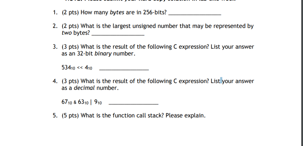 1. (2 pts) How many bytes are in 256-bits? 2. (2 pts) What is the largest unsigned number that may be represented by two bytes? 3. (3 pts) What is the result of the following C expression? List your answer as an 32-bit binary number. 3410< 410 4. (3 pts) What is the result of the following C expression? List your answer as a decimal number. 6710& 6310 1 910 5. (5 pts) What is the function call stack? Please explain