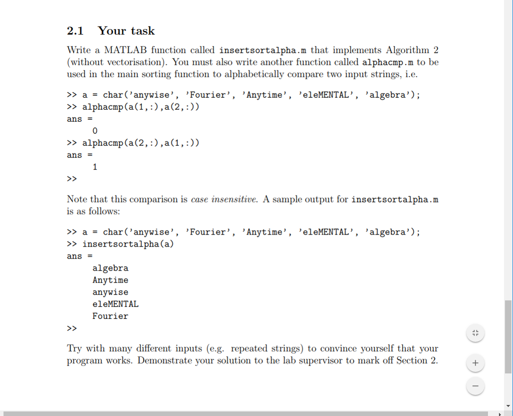 2.1 Your task Write a MATLAB function called insertsortalpha.m that implements Algorithm 2 (without vectorisation). You must also write another function called alphacmp.m to be used in the main sorting function to alphabetically compare two input strings, i.e. >> a -char (anywise, Fourier, Anytime, eleMENTAL, algebra); >> alphacmp (a(1, :),a(2,:)) ans 0 >> alphacmp(a(2,:),a(1,:)) ans Note that this comparison is case insensitive. A sample output for insertsortalpha.m is as follows: >> a -char (anywise, Fourier, Anytime, eleMENTAL, algebra); > insertsortalpha(a) ans algebra Anytime anywise eleMENTAL Fourieir Try with many different inputs (e.g. repeated strings) to convince yourself that your program works. Demonstrate your solution to the lab supervisor to mark off Section 2