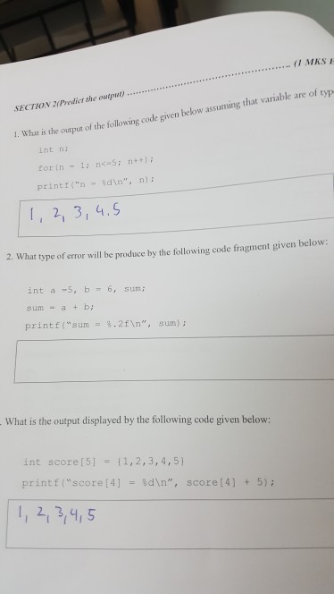 MKS le are of typ SECTION 2(Predicr the output 1. What is the output o int n printf( n %dn, n); I, 2, 3, 4.S 2. What type of error will be produce by the following code fragment given below int a -5, b= 6, sum; sum- a+b printf(sum= %.2fn, sum); What is the output displayed by the following code given below: int score [5] { 1, 2, 3, 4, 5} print f (score [4] %dn, score [4] + 5); 1, 2,3,4,5