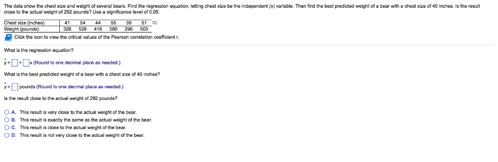 The data show the chest size and weight of several bears. Find the regression equation, letting chest size be the independent (x) variable. Then find the best predicted weight of a bear with a chest size of 40 inches. Is the result close to the actual weight of 292 pounds? Use a significance level of 0.05. 41 54 44 55 39 51 328 528 418 580 296 503 Chest size (inches) Click the icon to view the critical values of the Pearson correlation o efficient r. What is the regression equation? yx (Round to one decimal place as needed.) What is the best predicted weight of a bear with a chest size of 40 inches? ypounds (Round to one decimal place as needed.) Is the result close to the actual weight of 292 pounds? O A. This result is very close to the actual weight of the bear. O B. This result is exactly the same as the actual weight of the bear. O C. This result is close to the actual weight of the bear. O D. This result is not very close to the actual weight of the bear.
