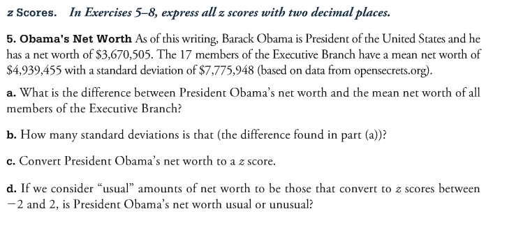 z Scores. In Exercises 5-8, express all z scores with two decimal places. 5. Obamas Net Worth As of this writing, Barack Obama is President of the United States and he has a net worth of $3,670,505. The 17 members of the Executive Branch have a mean net worth of $4,939,455 with a standard deviation of $7,775,948 (based on data from opensecrets.org). a. What is the difference between President Obamas net worth and the mean net worth of all members of the Executive Branch? b. How many standard deviations is that (the difference found in part (a)? c. Convert President Obamas net worth to a zscore. d. If we consider usual amounts of net worth to be those that convert to z scores between 2 and 2, is President Obamas net worth usual or unusual?