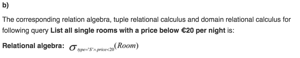 b) The corresponding relation algebra, tuple relational calculus and domain relational calculus for following query List all single rooms with a price below 20 per night is: Relational algebra: ?ope-SArcedo(Room)
