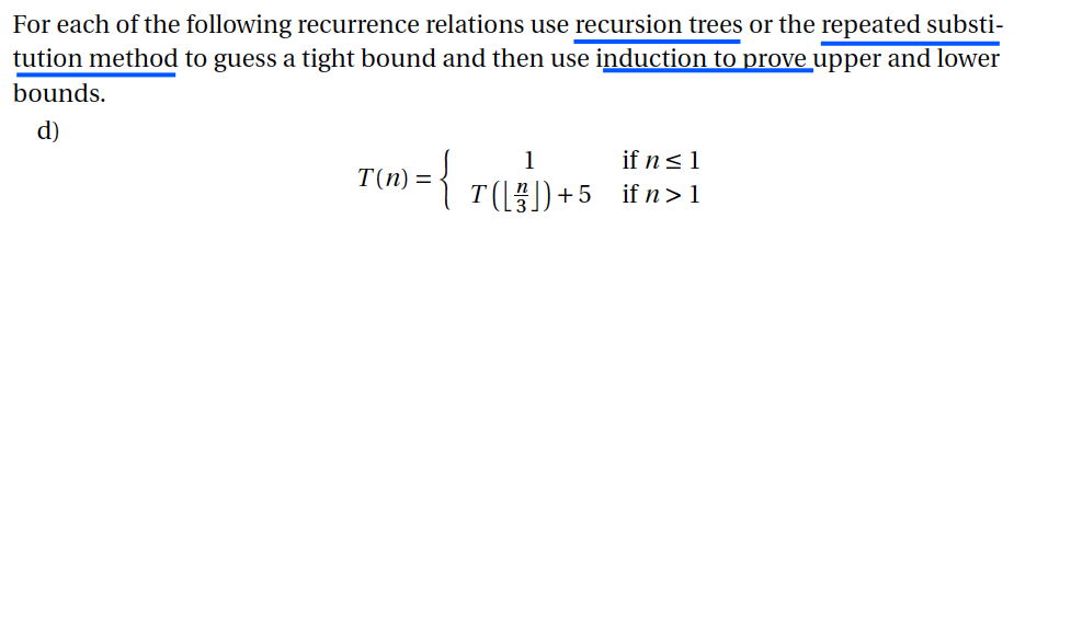 For each of the following recurrence relations use recursion trees or the repeated substi- tution method to guess a tight bound and then use induction to prove upper and lower bounds. d) 3