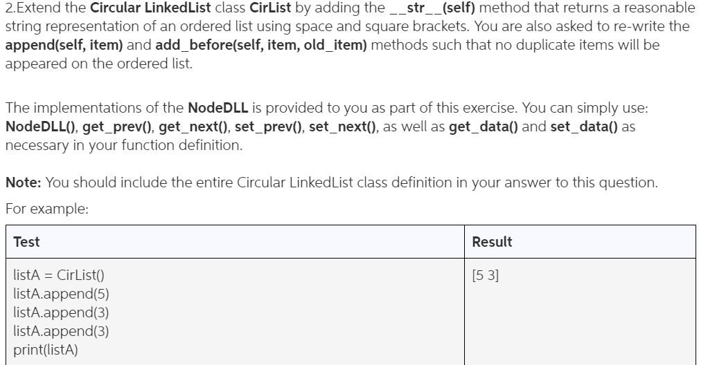 2·Extend the Circular LinkedList class CirList by adding the-str--(self) method that returns a reasonable string representation of an ordered list using space and square brackets. You are also asked to re-write the append(self, item) and add_before(self, item, old_item) methods such that no duplicate items will be appeared on the ordered list. The implementations of the NodeDLL is provided to you as part of this exercise. You can simply use NodeDLL0, get_prev), get_next), set_prev), set_next(), as well as get_data0 and set_data() as necessary in your function definition Note: You should include the entire Circular LinkedList class definition in your answer to this question For example Result istA CirList0 listA.append(5) listA.append(3) listA.append(3) print(listA) 5 3]