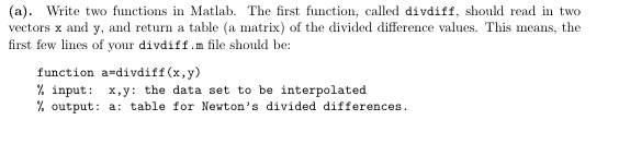 (a). Write two functions in Matlab. The first function, called divdiff, should read in two vectors x and y, and return a table (a matrix) of the divided difference values. This means, the first few lines of your divdiff.m file should be: function a-divdiff (x,y) % input: x,y: the data set to be interpolated % output: a: table for Newtons divided differences