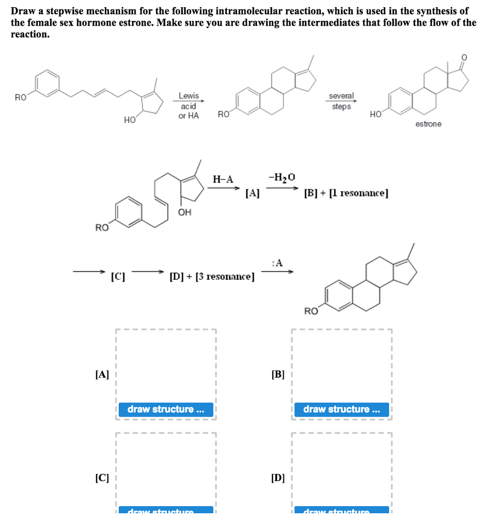 Draw a stepwise mechanism for the following intramolecular reaction, which is used in the synthesis of the female sex hormone estrone. Make sure you are drawing the intermediates that follow the flow of the reaction. 0 Lewis acid or HA R several steps RO Ho HO estrone H2O H-A -? [A] __? B] +[ resonance] OH RO [C]-? [D] + [3 resonance]-? RO draw structure draw structure