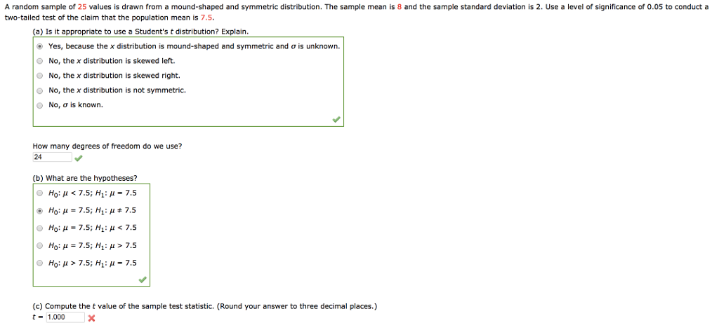 A random sample of 25 values is drawn from a mound-shaped and symmetric distribution. The sample mean is 8 and the sample standard deviation is 2. Use a level of significance of 0.05 to conduct a two-tailed test of the claim that the population mean is 7.5. (a) Is it appropriate to use a Students t distribution? Explain Yes, because the x distribution is mound-shaped and symmetric and ? is unknown. No, the x distribution is skewed left. No, the x distribution is skewed right No, the x distribution is not symmetric. No, ? is known. How many degrees of freedom do we use? 24 (b) What are the hypotheses? O Ho: ?-7.5; H1: ? > 7.5 O Ho: ? > 7.5; H1??+7.5 (c) Compute the t value of the sample test statistic. (Round your answer to three decimal places.) t-1.000