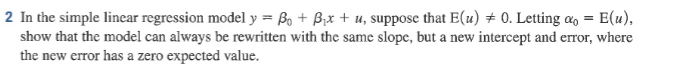 2 In the simple linear regression model y ß° + Ax + u, suppose that E(u)?0, Letting a,-E(u), show that the model can always be rewritten with the same slope, but a new intercept and error, where the new error has a zero expected value.