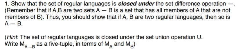 1. Show that the set of regular languages is closed under the set difference operation -. (Remember that if A,B are two sets A- B is a set that has all members of A that are not members of B). Thus, you should show that if A, B are two regular languages, then so is (Hint. The set of regular languages is closed under the set union operation U. Write MA-B as a five-tuple, in terms of MA and MB