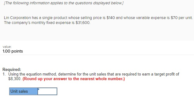 [The following Information applles to the questions displayed below Lin Corporation has a single product whose selling price is $140 and whose variable expense is $70 per unit. The companys monthly fixed expense is $31,600. value 1.00 points ing qmethod determine for he uni sales that are requred o am a target proft f Required: $8,300. (Round up your answer to the nearest whole number.) Unit sales