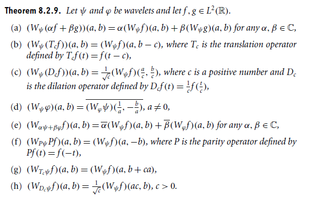 Theorem 8.2.9. Let ? and ? be wavelets and let f, ge L2(K). (a) (Wy(af+ßg))(a, b)-?(Wyf)(a, b)+ ?(W+8)(a, b) for any ?, ?? C, (b) (Wy(Tcf))(a, b) = (Wyf)(a, b-c), where T. is the translation operator defined by Tt)-ft-c), (c) (W,Dfa.bW. (, 2), where c is a positive number and Dc c c is the dilation operator defined by Dft) f) (e) (????+p,f)(a, b)-?(W,f)(a, b) + ?(w,f)(a, b) for any ?, ? ? C, (f) (Wpy Pf(a, b)- (W^f)(a, -b, where P is the parity operator defined by Pf), (g) (Wyyf)(a, b) = (Wef)(a, b + ca), (h) (WpcM(a, b)= (Wwf)(ac, b), c > 0. DcV