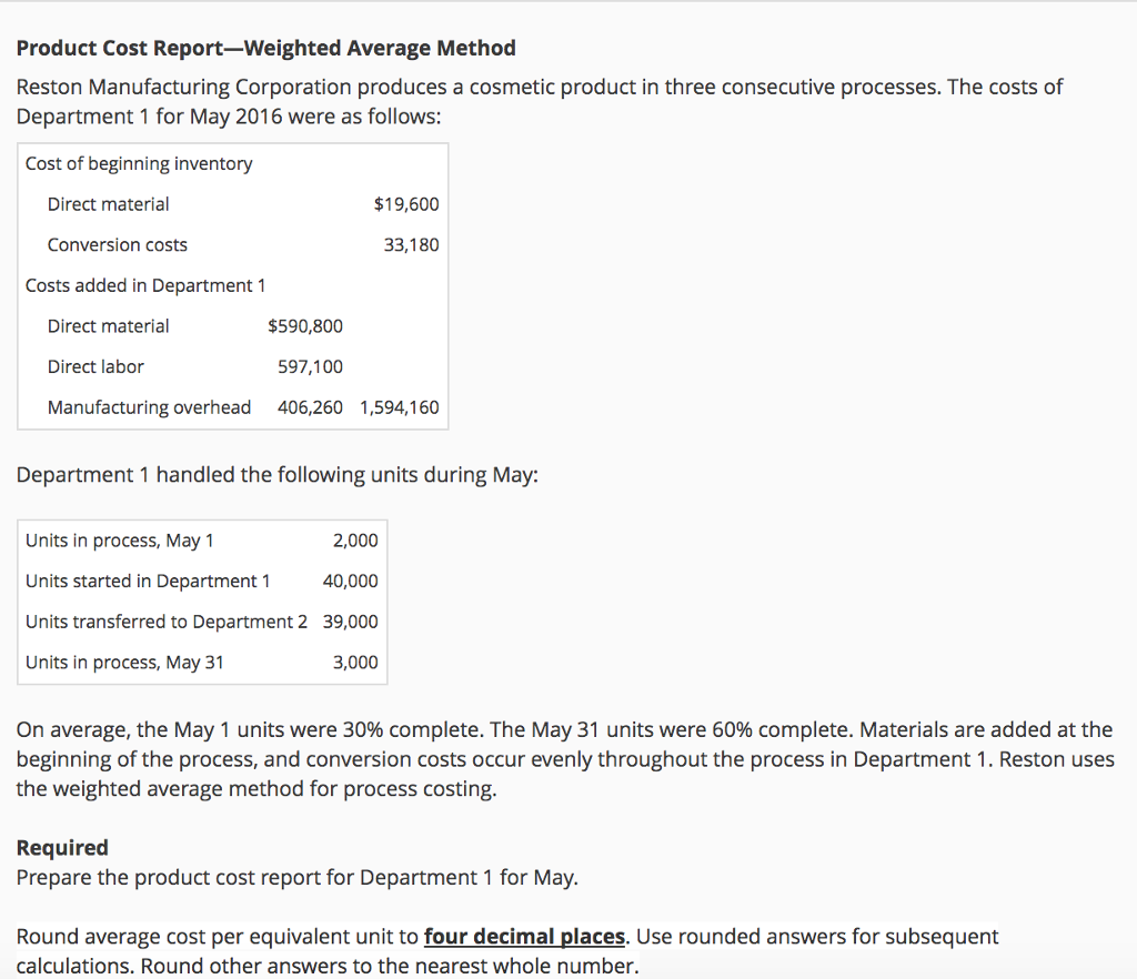 Product Cost Report-Weighted Average Method Reston Manufacturing Corporation produces a cosmetic product in three consecutive processes. The costs of Department 1 for May 2016 were as follows: Cost of beginning inventory Direct material $19,600 Conversion costs 33,180 Costs added in Department 1 Direct material Direct labor Manufacturing overhead $590,800 597,100 406,260 1,594,160 Department 1 handled the following units during May: Units in process, May 1 Units started in Department 1 Units transferred to Department 2 39,000 Units in process, May 31 2,000 40,000 3,000 On average, the May 1 units were 30% complete. The May 31 units were 60% complete. Materials are added at the beginning of the process, and conversion costs occur evenly throughout the process in Department 1. Reston uses the weighted average method for process costing Required Prepare the product cost report for Department 1 for May. Round average cost per equivalent unit to four decimal places. Use rounded answers for subsequent calculations. Round other answers to the nearest whole number.