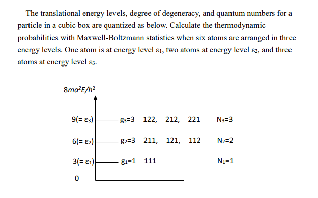 The translational energy levels, degree of degeneracy, and quantum numbers for a particle in a cubic box are quantized as below. Calculate the thermodynamic probabilities with Maxwell-Boltzmann statistics when six atoms are arranged in three energy levels. One atom is at energy level , two atoms at energy level e2, and three atoms at energy level  82=3 81=1 122, 211, 111 212, 221 N#3 121, 112 N2=2
