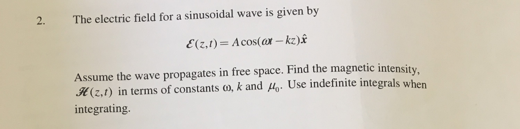2. The electric field for a sinusoidal wave is given by E(z,t) = Acos(ar-kz)2 Assume the wave propagates in free space. Find the magnetic intensity (2,1) in terms of constants o, k and Mo. Use indefinite integrals when integrating.