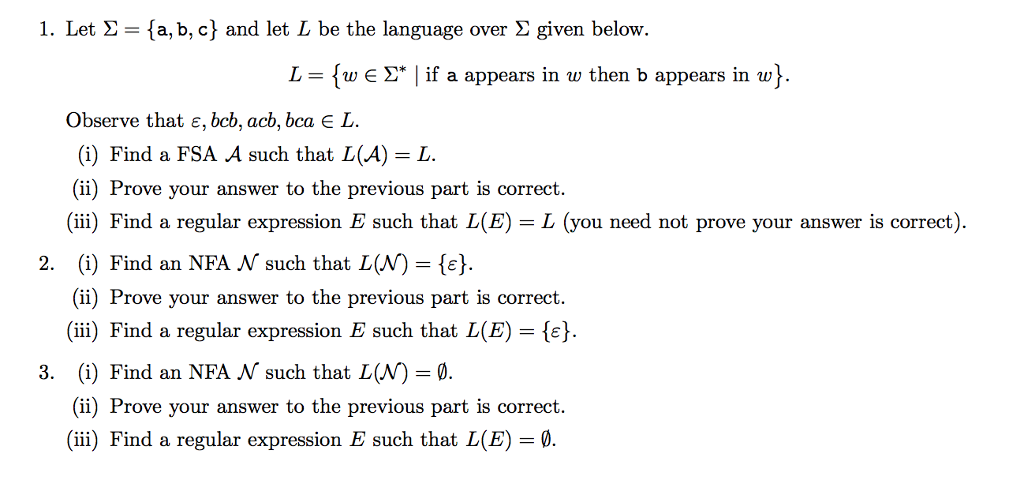 1. Let Σ = { a,b,c) and let L be the language over Σ given below. L-{w E Σ* I if a appears in w then b appears in w} Observe that ε, bcb, acb, bca L. (i) Find a FSA A such that L(A)-L (ii) Prove your answer to the previous part is correct. (ii) Find a regular expression E such that L(E) L (you need not prove your answer is correct) 2. (i) Find an NFA N such that L(N)-. (ii) Prove your answer to the previous part is correct. (iii) Find a regular expression E such that L(E)- (i) Find an NFA N such that L(N) 0. (ii) Prove your answer to the previous part is correct. (ii) Find a regular expression E such that L(E) 3.