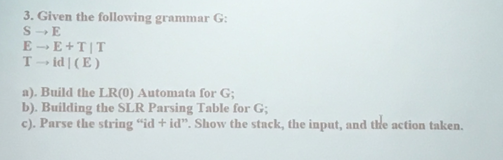 3. Given the following grammar G: E E TIT T id I (E) a). Build the LR(0) Automata for G b). Building the SLR Parsing Table for G c). Parse the string id id. Show the stack, the input, and the action taken.