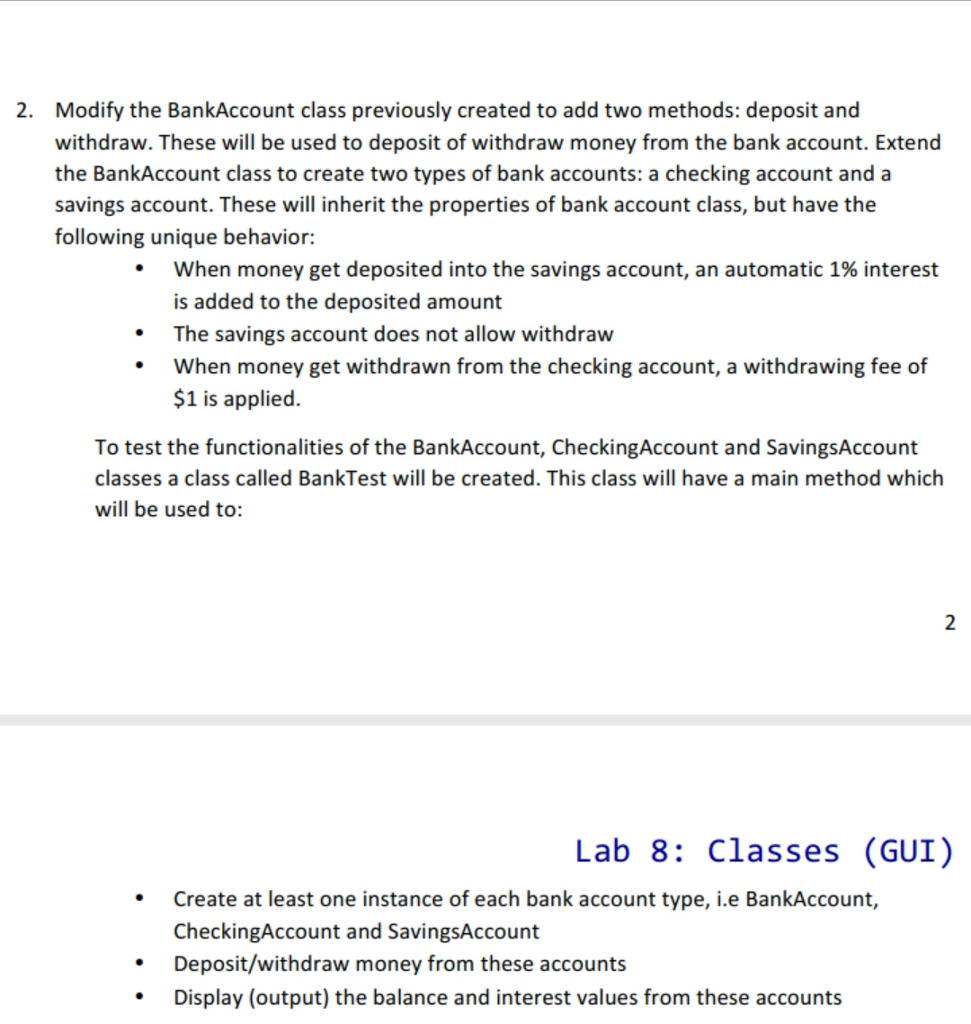2. Modify the BankAccount class previously created to add two methods: deposit and withdraw. These will be used to deposit of withdraw money from the bank account. Extend the BankAccount class to create two types of bank accounts: a checking account and a savings account. These will inherit the properties of bank account class, but have the following unique behavior: when money get deposited into the savings account, an automatic 1% interest is added to the deposited amount The savings account does not allow withdraw When money get withdrawn from the checking account, a withdrawing fee of $1 is applied. To test the functionalities of the BankAccount, CheckingAccount and SavingsAccount classes a class called BankTest will be created. This class will have a main method which will be used to: Lab 8: Classes (GUI) Create at least one instance of each bank account type, i.e BankAccount, CheckingAccount and SavingsAccount Deposit/withdraw money from these accounts Display (output) the balance and interest values from these accounts