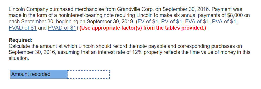 Lincoln Company purchased merchandise from Grandville Corp. on September 30, 2016. Payment was made in the form of a noninterest-bearing note requiring Lincoln to make six annual payments of $8,000 on each September 30, beginning on September 30, 2019. (FV of $1, PV of $1, FVA of $1, PVA of $1 FVAD of $1 and PVAD of $1) (Use appropriate factor(s) from the tables provided.) Required Calculate the amount at which Lincoln should record the note payable and corresponding purchases on September 30, 2016, assuming that an interest rate of 12% properly reflects the time value of money in this situation Amount recorded