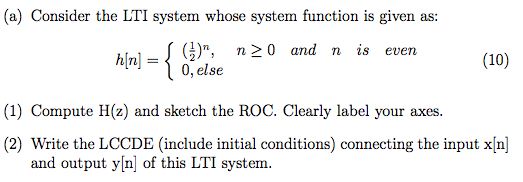 (a) Consider the LTI system whose system function is given as: hin] r (), n20 and n is even (10) 0,else (1) Compute H(z) and sketch the ROC. Clearly label your axes. (2) Write the LCCDE (include initial conditions) connecting the input x n and output y[n of this LTI system.