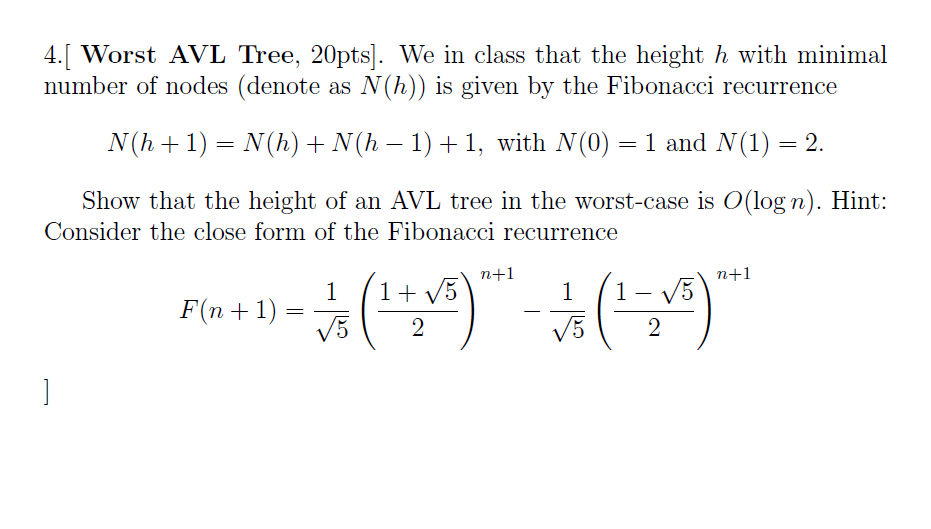 4. Worst AVL Tree, 20pts. We in class that the height h with minimal number of nodes (denote as N(h) is given by the Fibonacci recurrence N(ha 1) N(h) N(h 1) 1, with N (0) 1 and N (1) 2. Show that the height of an AVL tree in the worst-case is O log n). Hint Consider the close form of the Fibonacci recurrence n--1 n-1 1)