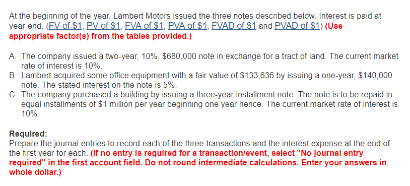 At the beginning of the year, Lambert Motors issued the three notes described below. Interest is paid at year-end. (FV of $1, PV of $1, FVA of $1, PVA of $1, FVAD of $1 and PVAD of $1) (Use appropriate factor(s) from the tables provided.) A The company issued a two-year, 1096, $680,000 note in exchange for a tract of land. The current market rate of interest is 10%. B. Lambert acquired some office equipment with a fair value of $133,636 by issuing a one-year, $140,000 note. The stated interest on the note is 5% C. The company purchased a building by issuing a three-year installment note. The note is to be repaid in equal installments of $1 million per year beginning one year hence. The current market rate of interest is 10%. Required: Prepare the journal entries to record each of the three transactions and the interest expense at the end of the first year for each. (If no entry is required for a transaction/event, select No journal entry required in the first account field. Do not round intermediate calculations. Enter your answers in whole dollar.)