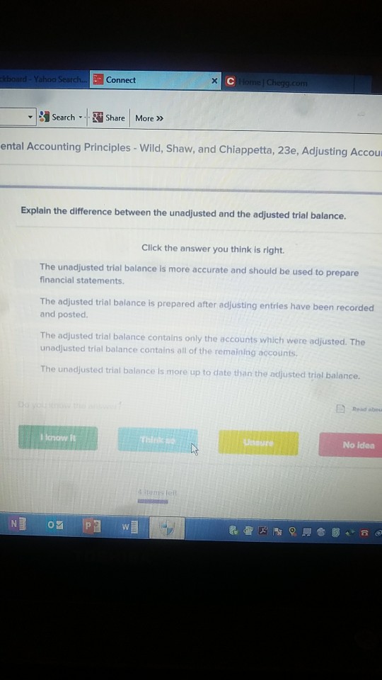 Connect Search-.| Share | More » ental Accounting Principles - Wild, Shaw, and Chiappetta, 23e, Adjusting Accour Explain the difference between the unadjusted and the adjusted trial balance. Click the answer you think is right. The unadjusted trial balance is more accurate and should be used to prepare financial statements The adjusted trial balance is prepared after adjusting entries have been recorded and posted. The adjusted trial balance contains only the accounts which were adjusted. The unadjusted trial balance contains all of the remaining accounts. The unodjusted trial balance is more up to date than the adjusted trial balance. Unoure No idea let