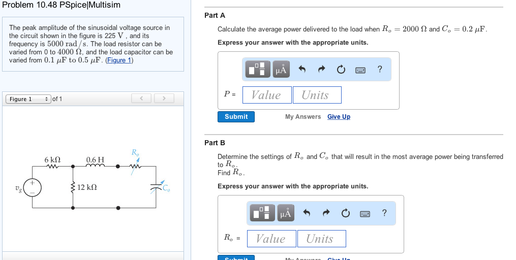 Problem 10.48 pspice|multisim part a the peak amplitude of the sinusoidal voltage source in the circuit shown in the figure is 225 v, and its frequency is 5000 rad/s. the load resistor can be varied from 0 to 4000 ?, and the load capacitor can be varied from 0.1 lf to 0.5 µf. (figure 1) calculate the average power delivered to the load when r, express your answer with the appropriate units 2000 ? and co-0.2 µf pvalue units figure l #ofl submit my answers give up part b ro determine the settings of ro and co that will result in the most average power being transferred to r find ro 1 12 k2 express your answer with the appropriate units. rvalue units ro: 1 value