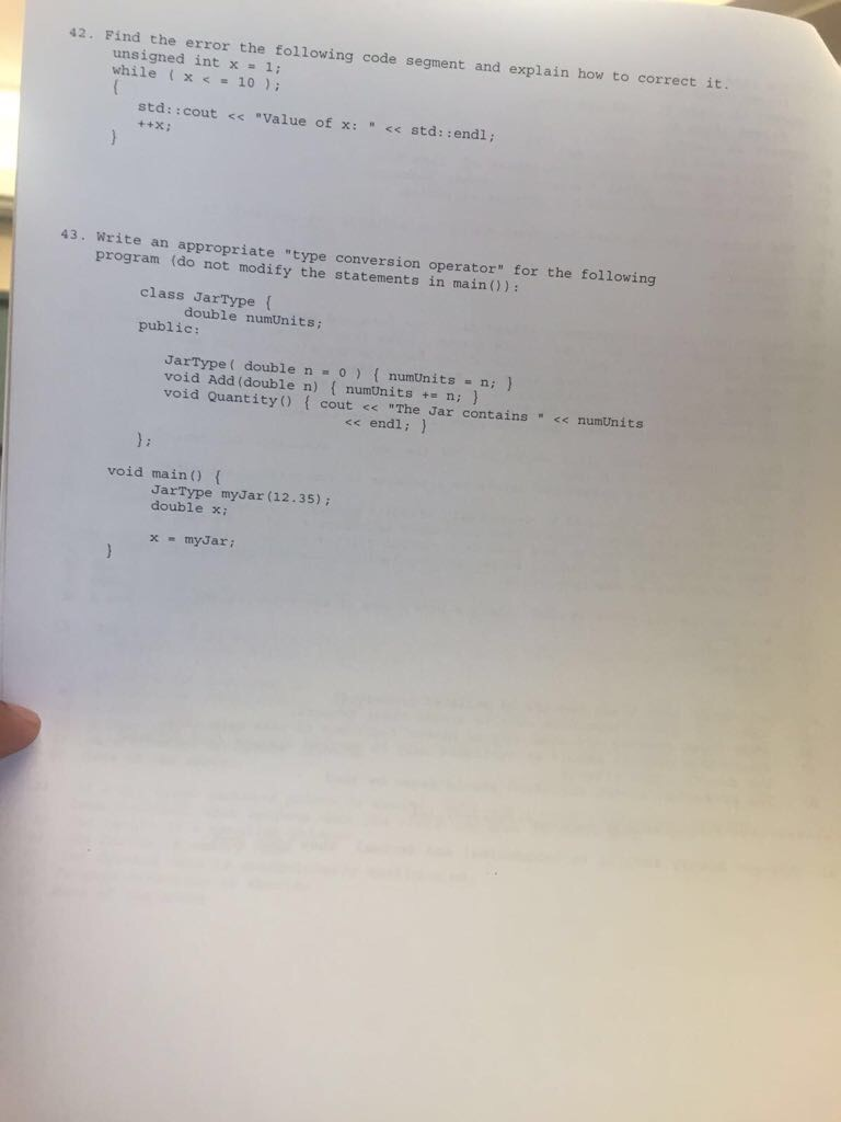 42. Find the error the following code segment and explain how to correct it. unsigned int x = 1; while ( x< = 10 ); std: :cout <Value of x: std: :endl; 43. Write an appropriate type conversion operator for the following program (do not modify the statements in main)): class JarType ( double numUnits public: JarType ( double n = 0 ) { numUnits -n; } void Add (double n) { numUnits += n; } void Quantity) f cout << The Jar contains <numtnits << endl: void maino f JarType myJar (12.35): double x: x- mydari