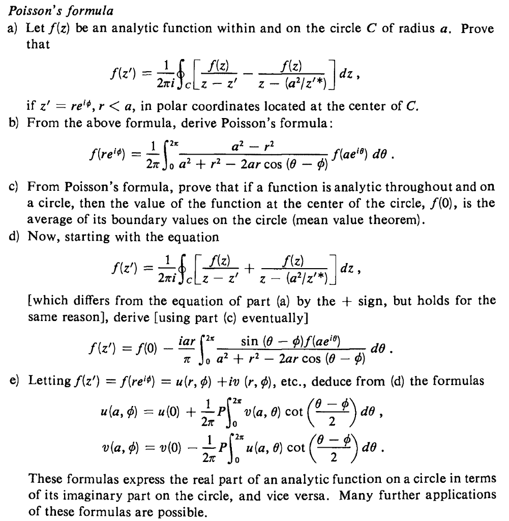 Poissons formula a) Let f(z) be an analytic function within and on the circle C of radius a. Prove that if z -re*, r < a, in polar coordinates located at the center of C. b) From the above formula, derive Poissons formula: 2? Jo a2 + r2-2ar cos (9-9) c) From Poissons formula, prove that if a function is analytic throughout and on a circle, then the value of the function at the center of the circle, f(0), is the average of its boundary values on the circle (mean value theorem) d) Now, starting with the equation 2 which differs from the equation of part (a) by the + sign, but holds for the same reason], derive [using part (c) eventually] e) Letting ??) -/(reip) u(r, ?) +iv (r, ?), etc., deduce from (d) the formulas 2? 2? Jo 2? Jo These formulas express the real part of an analytic function on a circle in terms of its imaginary part on the circle, and vice versa. Many further applications of these formulas are possible.