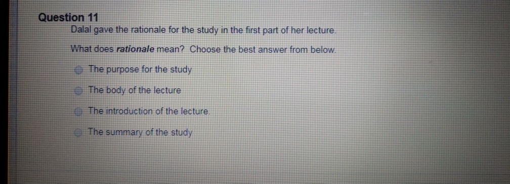Question 11 Dalal gave the rationale for the study in the first part of her lecture What does rationale mean? Choose the best answer from below The purpose for the study The body of the lecture The introduction of the lecture The summary of the study