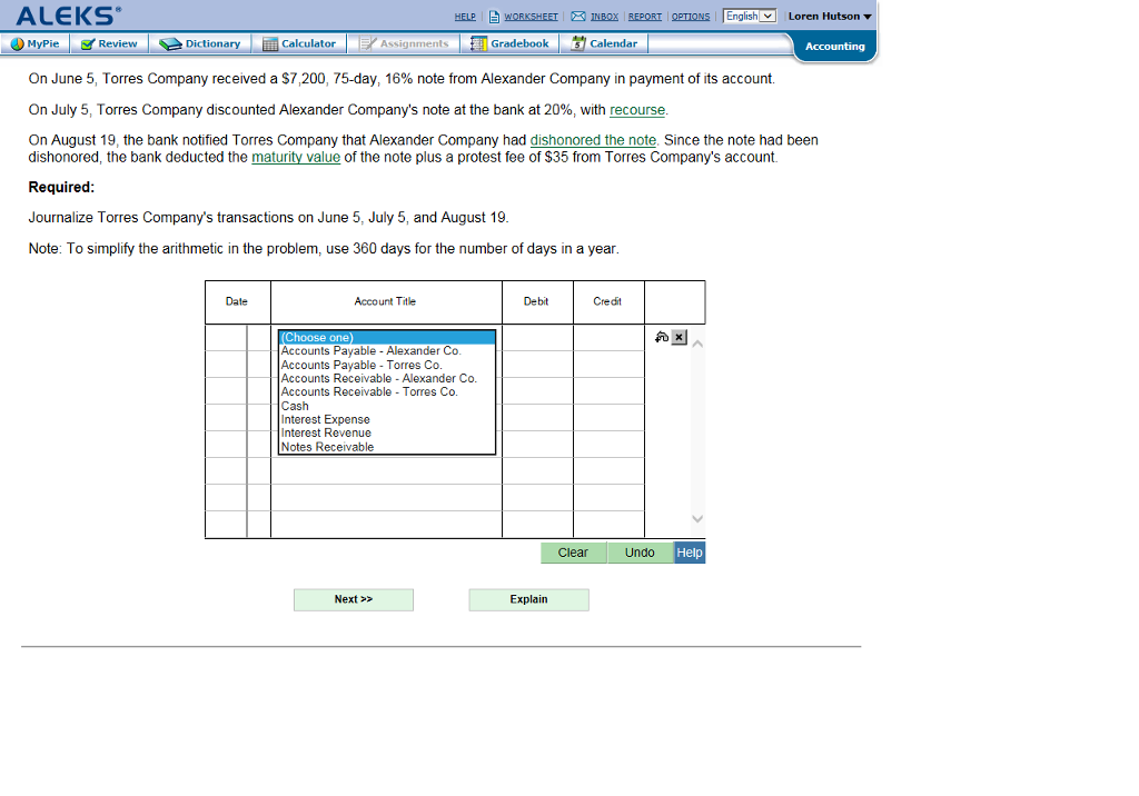 ALEKS HELP 自WORKSHEET ® INBOX REPORT OPTIONS 「English-Loren Hutson ▼ MyPie Dictionary Assignments Gradebook Calendar On June 5, Torres Company received a $7,200, 75-day, 16% note from Alexander Company in payment of its account. On July 5, Torres Company discounted Alexander Companys note at the bank at 20%, with recourse On August 19, the bank notified Torres Company that Alexander Company had dishonored the note, Since the note had been dishonored, the bank deducted the maturity value of the note plus a protest fee of $35 from Torres Companys account. Required Journalize Torres Companys transactions on June 5, July 5, and August 19 Note: To simplify the arithmetic in the problem, use 360 days for the number of days in a year Date Account Title Debit Credit Accounts Pavable Alexander Co Accounts Payable Torres Co Accounts Receivable Alexander Co. Accounts Receivable Torres Co Cash Interest Expense Interest Revenue Notes Receivable Clear Undo Help Next > Explain