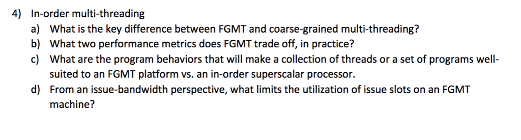 4) In-order multi-threading What is the key difference between FGMT and coarse-grained multi-threading? What two performance metrics does FGMT trade off, in practice? What are the program behaviors that will make a collection of threads or a set of programs well- suited to an FGMT platform vs. an in-order superscalar processor. From an issue-bandwidth perspective, what limits the utilization of issue slots on an FGMT machine? a) b) c) d)