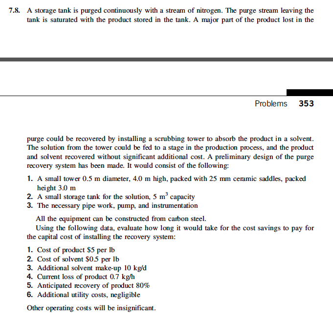 7.8. a storage tank is purged continuously with a stream of nitrogen. the purge stream leaving the tank is saturated with the product stored in the tank. a major part of the product lost in the problems 353 purge could be recovered by installing a scrubbing tower to absorb the product in a solvent the solution from the tower could be fed to a stage in the production process, and the product and solvent recovered without significant additional cost. a preliminary design of the purge recovery system has been made. it would consist of the following: 1. a small tower 0.5 m diameter, 4.0 m high, packed with 25 mm ceramic saddles, packed height 3.0 m 2. a small storage tank for the solution, 5 m3 capacity 3. the necessary pipe work, pump, and instrumentation all the equipment can be constructed from carbon steel. using the following data, evaluate how long it would take for the cost savings to pay for the capital cost of installing the recovery system 1. cost of product $5 per ib 2. cost of solvent $0.5 per lb 3. additional solvent make-up 10 kg/d 4. current loss of product 0.7 kg/h 5. anticipated recovery of product 80% 6. additional utility costs, negligible other operating costs will be insignificant