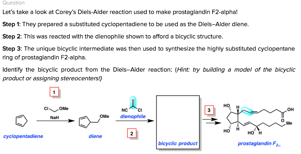 Question Lets take a look at Coreys Diels-Alder reaction used to make prostaglandin F2-alpha! Step 1: They prepared a substituted cyclopentadiene to be used as the Diels-Alder diene Step 2: This was reacted with the dienophile shown to afford a bicyclic structure. Step 3: The unique bicyclic intermediate was then used to synthesize the highly substituted cyclopentane ring of prostaglandin F2-alpha. ldentify the bicyclic product from the Diels-Alder reaction: (Hint: try building a model of the bicyclic product or assigning stereocenters!) HO, H ?? NaH OMe dienophile 0 Me ??? 2 Ho cyclopentadiene diene bicyclic product prostaglandin F
