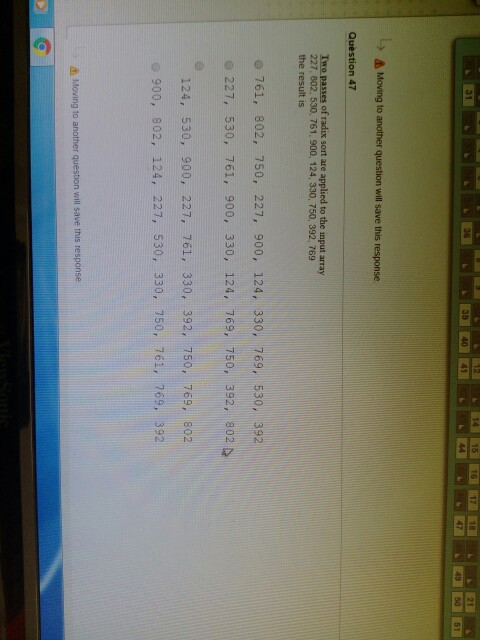 31 36 39 40 4 9 50 51 Moving to another question will save this response. Question 47 Two passes of radix sort are applied to the input array 227, 802, 530, 761, 900, 124, 330, 750, 392, 769 the result is o 761, 802, 750, 227, 900, 124, 330, 769, 530, 392 o 227, 530, 761, 900, 330, 124, 769, 750, 392, 802 124, 530, 900, 227, 761, 330, 392, 750, 769, 802 900, 802, 124, 227, 530, 330, 750, 761, 769, 392 Moving to another question will save this response