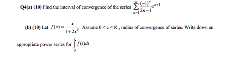 Q4(a) (10) Find the interval of convergence of the series ?( -I x+ (b) (10) Let f(x)--* 11-2 2.3 Assume 0 xe<R, radius of convergence of series.Write down an appropriate power series for J /(C)dt
