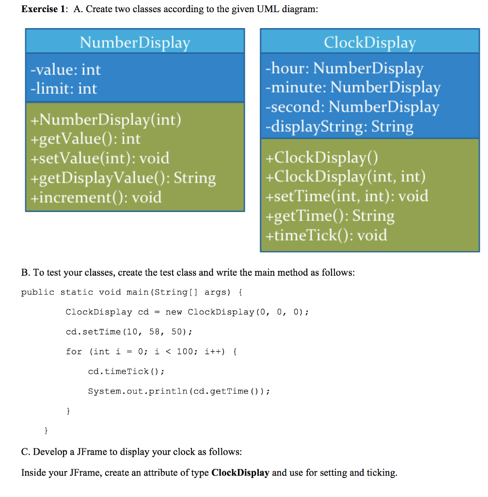 Exercise 1: A. Create two classes according to the given UML diagram NumberDisplay ClockDispla -hour: NumberDisplay minute: NumberDisplay -second: NumberDisplay -displayString: String -value: int -limit: int +NumberDisplay(int) +getValue): int +setValue(int): void +get DisplayValue): String +increment): void +ClockDisplay() +ClockDisplay(int, int) +setTime(int, int): void +getTime): String +timeTick): void B. To test your classes, create the test class and write the main method as follows: public static void main (String[] args) ClockDisplay cd -new ClockDisplay (0, 0, 0) cd.setTime (10, 58, 50) for (int i = 0; i < 100; i++) cd.timeTick ) System.out.println (cd.getTime() C. Develop a JFrame to display your clock as follows Inside your JFrame, create an attribute of type ClockDisplay and use for setting and ticking