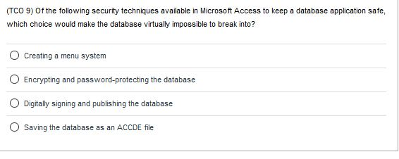 (TCO 9) Of the following security techniques available in Microsoft Access to keep a database application safe, which choice would make the database virtually impossible to break into? O Creating a menu system O Encrypting and password-protecting the database O Digitally signing and publishing the database O Saving the database as an ACCDE file