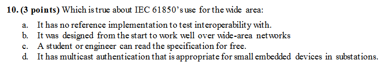 10. (3 points) Which is true about IEC 61850s use for the wide area: a. It has no reference implementation to test interoperability with. b. It was designed from the start to work well over wide-area networks c. A student or engineer can read the specification for free. d. It has multicast authentication that is appropriate for small embedded devices in substations.