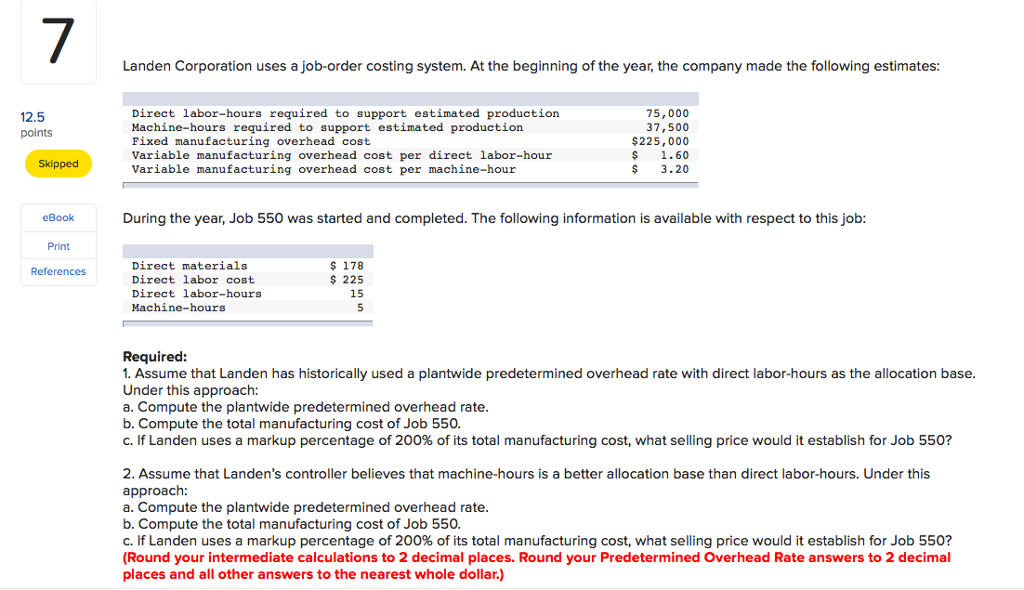7 Landen Corporation uses a job-order costing system. At the beginning of the year, the company made the following estimates Direct labor-hours required to support estimated production Machine-hours required to support estimated production Fixed manufacturing overhead cost Variable manufacturing overhead cost per direct labor-hour Variable manufacturing overhead cost per machine-hour 75,000 37,500 $225,000 $1.60 $3.20 2.5 points Skipped During the year, Job 550 was started and completed. The following information is available with respect to this job eBook Print References Direct materials Direct labor cost Direct labor-hours Machine-hours $178 225 15 Required 1. Assume that Landen has historically used a plantwide predetermined overhead rate with direct labor-hours as the allocation base Under this approach: a. Compute the plantwide predetermined overhead rate b. Compute the total manufacturing cost of Job 550. C. If Landen uses a markup percentage of 200% of its total manufacturing cost, what selling price would it establish for Job 550? 2. Assume that Landens controller believes that machine-hours is a better allocation base than direct labor-hours. Under this approach: a. Compute the plantwide predetermined overhead rate b. Compute the total manufacturing cost of Job 550. C. If Landen uses a markup percentage of 200% of its total manufacturing cost, what selling price would it establish for Job 550? Round your intermediate calculations to 2 decimal places. Round your Predetermined Overhead Rate answers to 2 decimal places and all other answers to the nearest whole dollar.)
