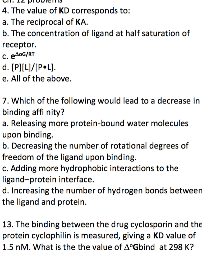 4. The value of KD corresponds to: a. The reciprocal of KA. b. The concentration of ligand at half saturation of receptor. e. All of the above. 7. Which of the following would lead to a decrease in binding affi nity? a. Releasing more protein-bound water molecules upon binding. b. Decreasing the number of rotational degrees of freedom of the ligand upon binding. c. Adding more hydrophobic interactions to the ligand-protein interface. d. Increasing the number of hydrogen bonds between the ligand and protein. 13. The binding between the drug cyclosporin and the protein cyclophilin is measured, giving a KD value of 1.5 nM. What is the the value of ??Gbind at 298 K?