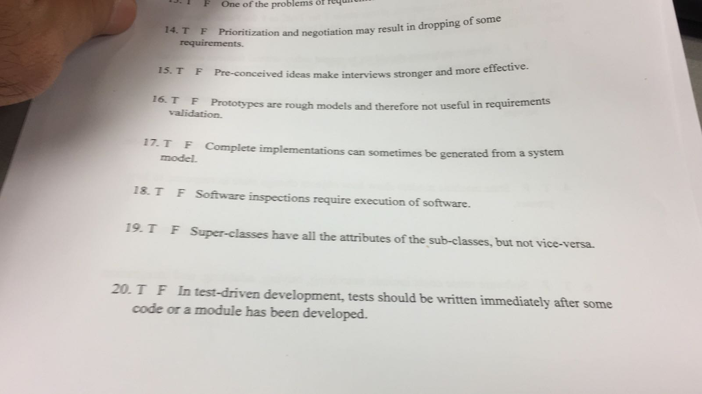 FOne of the problems or re fization and negotiation may result in dropping of some 15. T F Pre-conceived ideas make interviews stronger and more effective. . T F Prototypes are rough models and therefore not useful in requirements validation. 17.TF Complete implementations model. can sometimes be generated from a system 18T F Software inspections require execution of software. 19. T F Super-classes have all the attributes of the sub-classes, but not vice-versa 20.T F In test-driven development, tests should be written immediately after some code or a module has been developed.