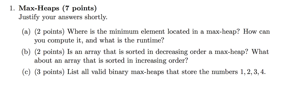 1. Max-Heaps (7 points) Justify your answers shortly (a) (2 points) Where is the minimum element located in a max-heap? How can you compute it, and what is the runtime? (b) (2 points) Is an array that is sorted in decreasing order a max-heap? What about an array that is sorted in increasing order? (c) (3 points) List all valid binary max-heaps that store the numbers 1,2,3,4.