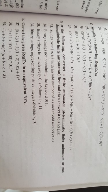 .-99)1-90-9x0-9)1-9x0-9)210-9%0-9y (a also c simplify the following RegExs: s are pres order 31. (00 +11+ 01 +10)* 32. abc + alc+ bc+ b)+(calc + b)+(c+bXc+ba+(btoXb+cXb+c) or the following, construct a finite automaton (deterministic finite automaton or non- ast onedeterministic finite automaton) first and then convert it to a RegEx. 33. Strings over (a, b] with an odd number of a s and an odd number of b s. more 34. Binary strings not containing the keyword ol1. 35. Binary strings in which every 0 is followed by 11. 36. Binary strings representing positive integers divisible by 3. 3 fol umber E. Convert the given RegEx to an equivalent NFA: 080 digit 91 80 38. (0+11+10(1+00)*01)* 39, ((a + b + c)c)*(a + b + c+A)